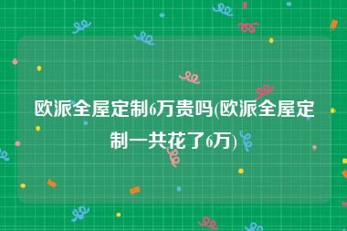 欧派全屋定制6万贵吗(欧派全屋定制一共花了6万)