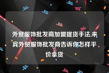 外贸服饰批发商加盟提货手法,来宾外贸服饰批发商告诉你怎样平价拿货