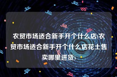 农贸市场适合新手开个什么店(农贸市场适合新手开个什么店花土售卖哪里进货)