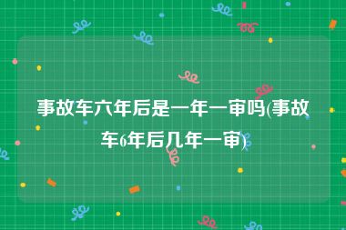 事故车六年后是一年一审吗(事故车6年后几年一审)