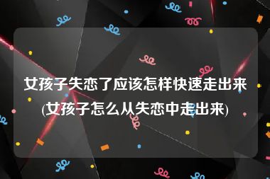 女孩子失恋了应该怎样快速走出来(女孩子怎么从失恋中走出来)