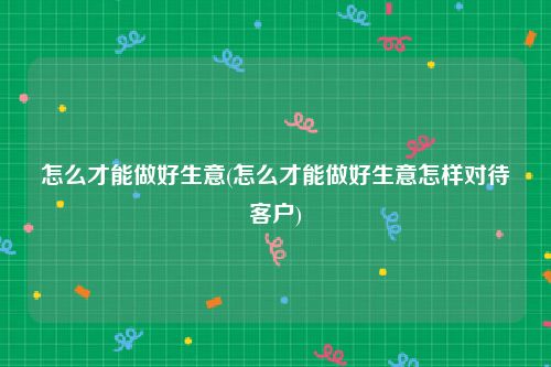 怎么才能做好生意(怎么才能做好生意怎样对待客户)
