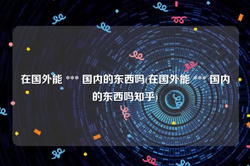 在国外能 *** 国内的东西吗(在国外能 *** 国内的东西吗知乎)