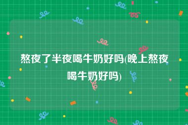 熬夜了半夜喝牛奶好吗(晚上熬夜喝牛奶好吗)