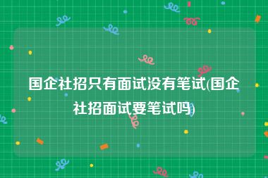 国企社招只有面试没有笔试(国企社招面试要笔试吗)