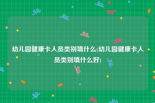 幼儿园健康卡人员类别填什么(幼儿园健康卡人员类别填什么好)