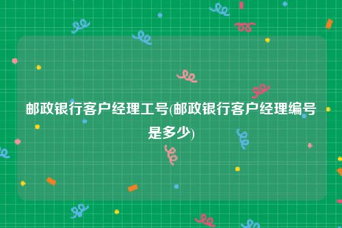 邮政银行客户经理工号(邮政银行客户经理编号是多少)