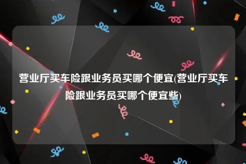 营业厅买车险跟业务员买哪个便宜(营业厅买车险跟业务员买哪个便宜些)