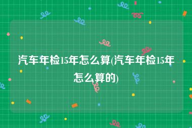 汽车年检15年怎么算(汽车年检15年怎么算的)