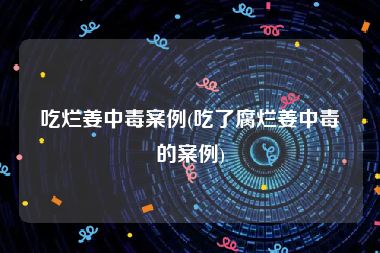 吃烂姜中毒案例(吃了腐烂姜中毒的案例)