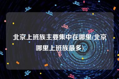 北京上班族主要集中在哪里(北京哪里上班族最多)