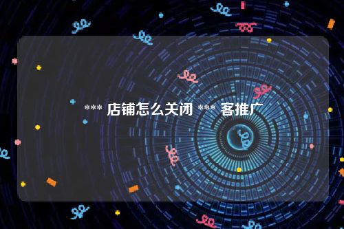  *** 店铺怎么关闭 *** 客推广