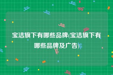 宝洁旗下有哪些品牌(宝洁旗下有哪些品牌及广告)