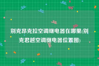 别克昂克拉空调继电器在哪里(别克君越空调继电器位置图)