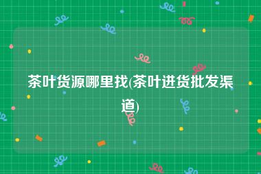 茶叶货源哪里找(茶叶进货批发渠道)