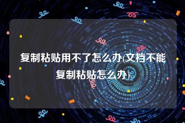 复制粘贴用不了怎么办(文档不能复制粘贴怎么办)