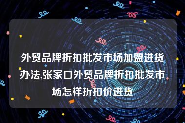 外贸品牌折扣批发市场加盟进货办法,张家口外贸品牌折扣批发市场怎样折扣价进货