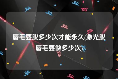 唇毛要脱多少次才能永久(激光脱唇毛要做多少次)