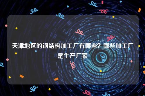 天津地区的钢结构加工厂有哪些？哪些加工厂是生产厂家