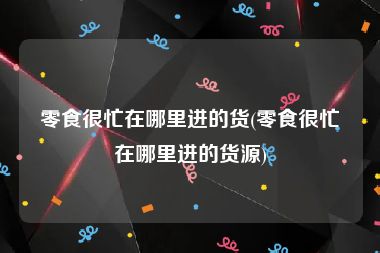 零食很忙在哪里进的货(零食很忙在哪里进的货源)