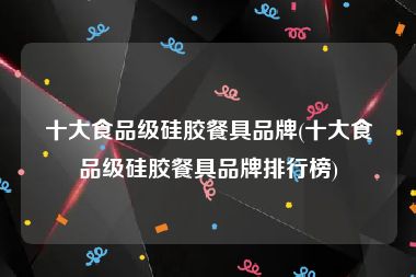 十大食品级硅胶餐具品牌(十大食品级硅胶餐具品牌排行榜)