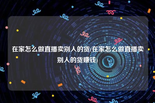 在家怎么做直播卖别人的货(在家怎么做直播卖别人的货赚钱)