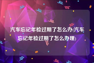 汽车忘记年检过期了怎么办(汽车忘记年检过期了怎么办理)