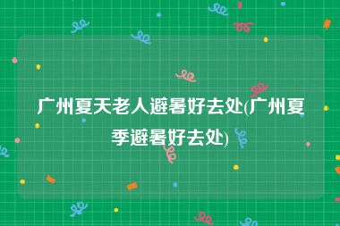 广州夏天老人避暑好去处(广州夏季避暑好去处)