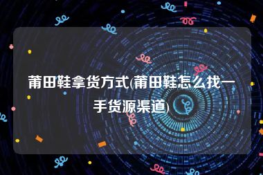莆田鞋拿货方式(莆田鞋怎么找一手货源渠道)
