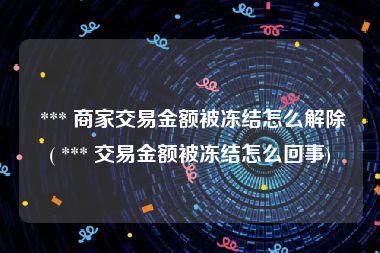  *** 商家交易金额被冻结怎么解除( *** 交易金额被冻结怎么回事)