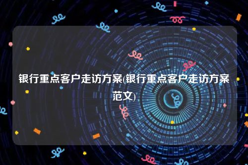 银行重点客户走访方案(银行重点客户走访方案范文)