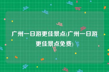 广州一日游更佳景点(广州一日游更佳景点免费)