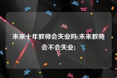 未来十年教师会失业吗(未来教师会不会失业)