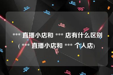  *** 直播小店和 *** 店有什么区别( *** 直播小店和 *** 个人店)