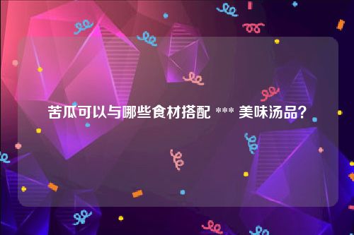 苦瓜可以与哪些食材搭配 *** 美味汤品？