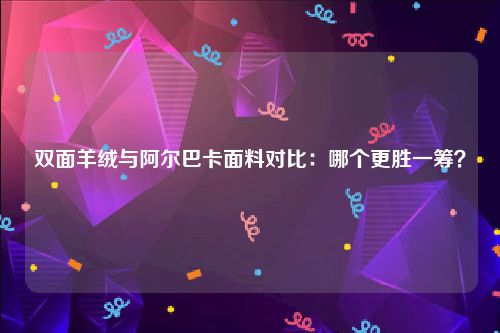 双面羊绒与阿尔巴卡面料对比：哪个更胜一筹？