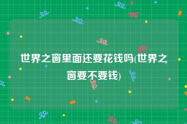 世界之窗里面还要花钱吗(世界之窗要不要钱)
