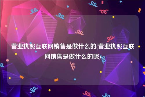 营业执照互联网销售是做什么的(营业执照互联网销售是做什么的呢)