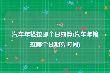 汽车年检按哪个日期算(汽车年检按哪个日期算时间)