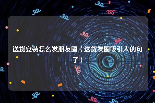 送货安装怎么发朋友圈〈送货发圈吸引人的句子〉