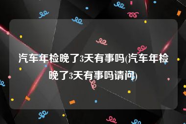 汽车年检晚了3天有事吗(汽车年检晚了3天有事吗请问)