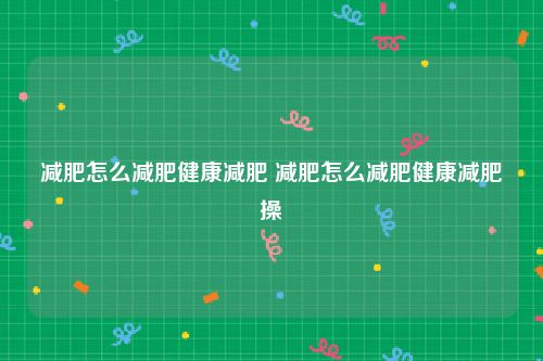 减肥怎么减肥健康减肥 减肥怎么减肥健康减肥操
