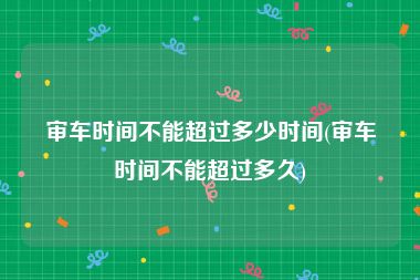审车时间不能超过多少时间(审车时间不能超过多久)