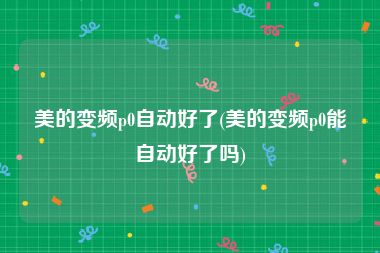 美的变频p0自动好了(美的变频p0能自动好了吗)