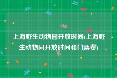 上海野生动物园开放时间(上海野生动物园开放时间和门票费)