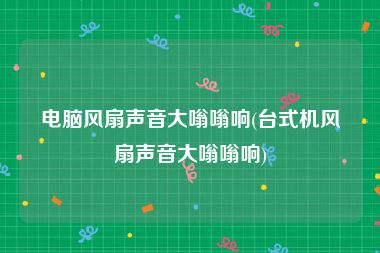 电脑风扇声音大嗡嗡响(台式机风扇声音大嗡嗡响)