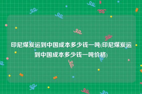 印尼煤炭运到中国成本多少钱一吨(印尼煤炭运到中国成本多少钱一吨价格)
