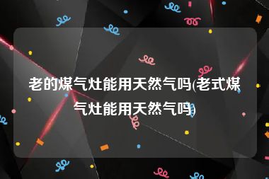 老的煤气灶能用天然气吗(老式煤气灶能用天然气吗)