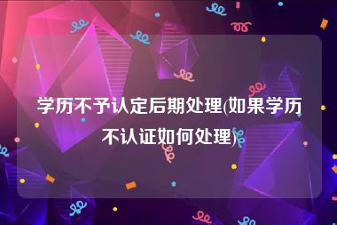学历不予认定后期处理(如果学历不认证如何处理)