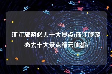 浙江旅游必去十大景点(浙江旅游必去十大景点缙云仙都)